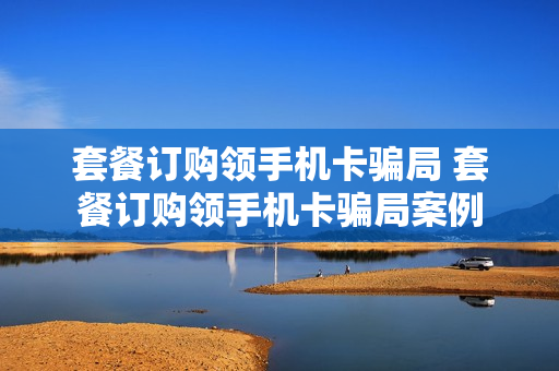 套餐订购领手机卡骗局 套餐订购领手机卡骗局案例