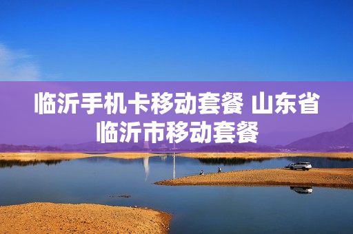 临沂手机卡移动套餐 山东省临沂市移动套餐