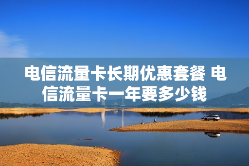 电信流量卡长期优惠套餐 电信流量卡一年要多少钱