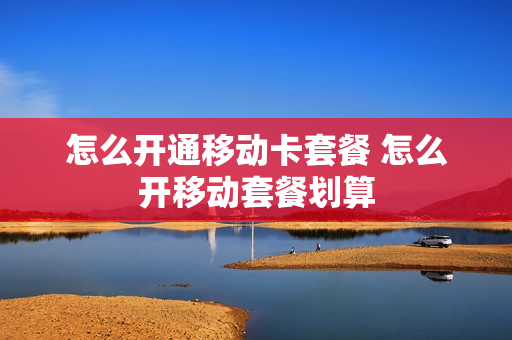 怎么开通移动卡套餐 怎么开移动套餐划算