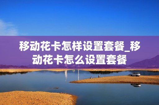 移动花卡怎样设置套餐_移动花卡怎么设置套餐