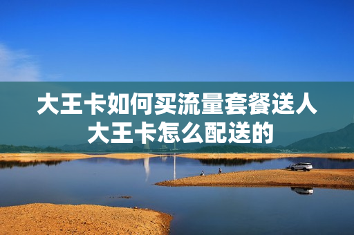 大王卡如何买流量套餐送人 大王卡怎么配送的