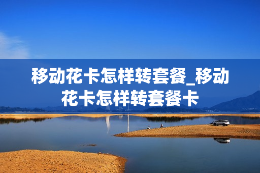 移动花卡怎样转套餐_移动花卡怎样转套餐卡