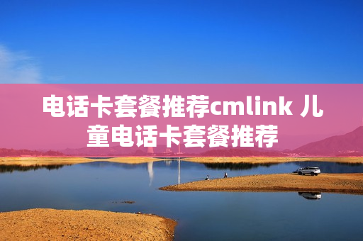 电话卡套餐推荐cmlink 儿童电话卡套餐推荐