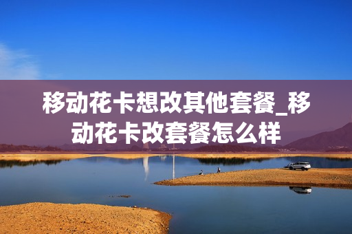 移动花卡想改其他套餐_移动花卡改套餐怎么样