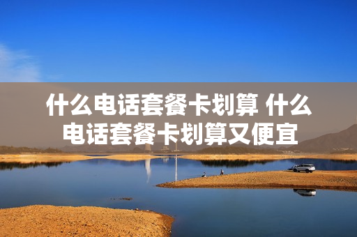 什么电话套餐卡划算 什么电话套餐卡划算又便宜