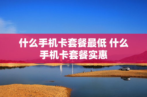 什么手机卡套餐最低 什么手机卡套餐实惠