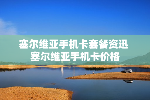 塞尔维亚手机卡套餐资迅 塞尔维亚手机卡价格