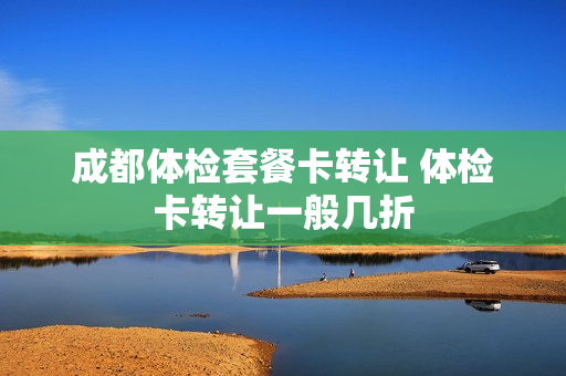 成都体检套餐卡转让 体检卡转让一般几折