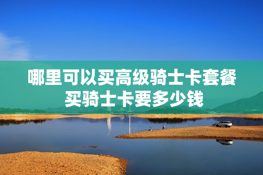 哪里可以买高级骑士卡套餐 买骑士卡要多少钱