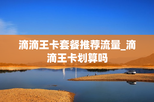 滴滴王卡套餐推荐流量_滴滴王卡划算吗
