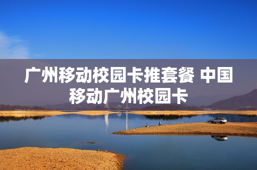 广州移动校园卡推套餐 中国移动广州校园卡