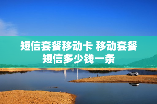 短信套餐移动卡 移动套餐短信多少钱一条
