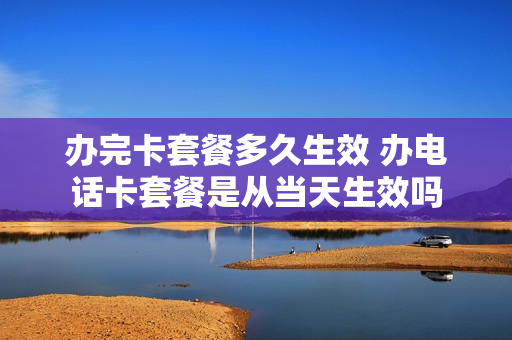 办完卡套餐多久生效 办电话卡套餐是从当天生效吗