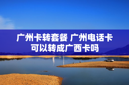 广州卡转套餐 广州电话卡可以转成广西卡吗