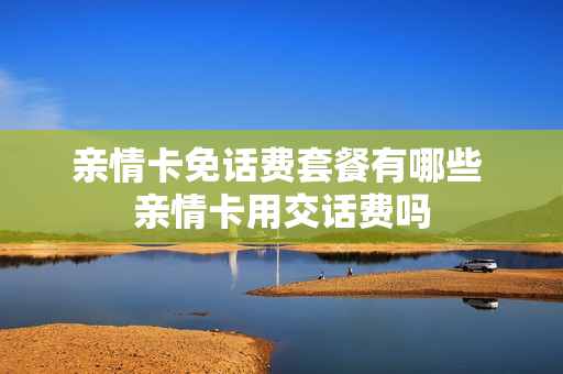 亲情卡免话费套餐有哪些 亲情卡用交话费吗