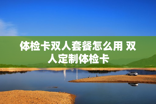 体检卡双人套餐怎么用 双人定制体检卡