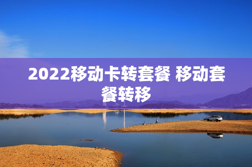 2022移动卡转套餐 移动套餐转移