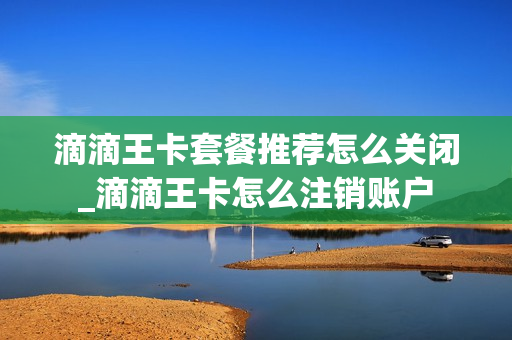 滴滴王卡套餐推荐怎么关闭_滴滴王卡怎么注销账户