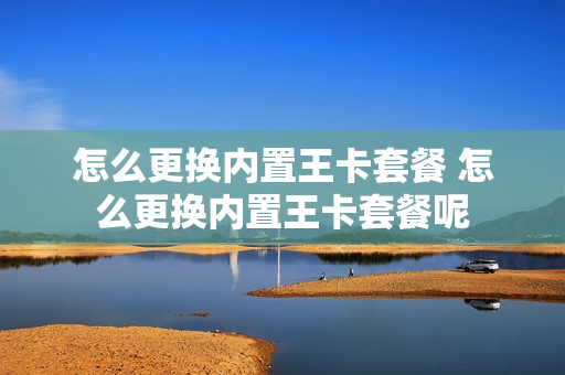 怎么更换内置王卡套餐 怎么更换内置王卡套餐呢