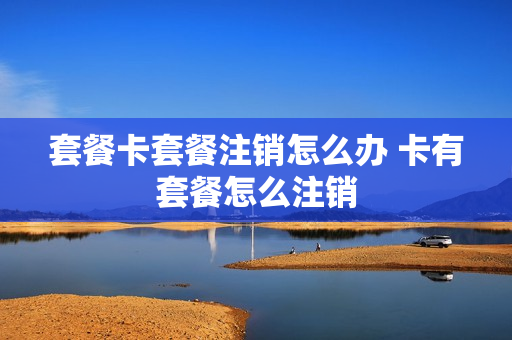 套餐卡套餐注销怎么办 卡有套餐怎么注销