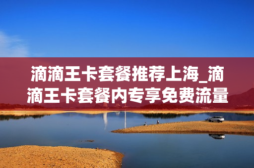 滴滴王卡套餐推荐上海_滴滴王卡套餐内专享免费流量是什么意思