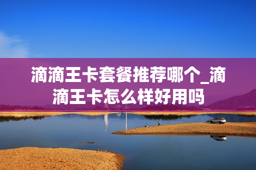 滴滴王卡套餐推荐哪个_滴滴王卡怎么样好用吗