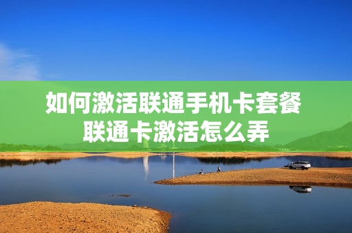 如何激活联通手机卡套餐 联通卡激活怎么弄