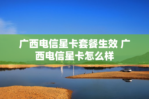 广西电信星卡套餐生效 广西电信星卡怎么样