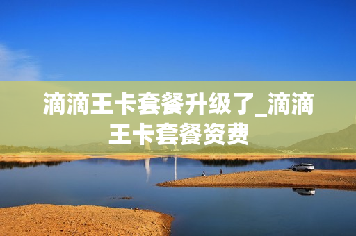 滴滴王卡套餐升级了_滴滴王卡套餐资费