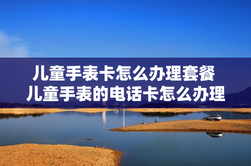 儿童手表卡怎么办理套餐 儿童手表的电话卡怎么办理