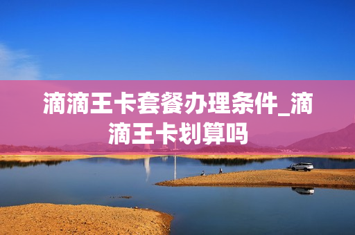 滴滴王卡套餐办理条件_滴滴王卡划算吗