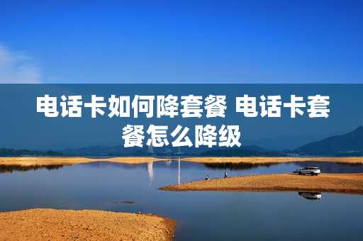 电话卡如何降套餐 电话卡套餐怎么降级