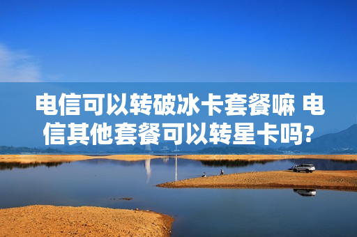 电信可以转破冰卡套餐嘛 电信其他套餐可以转星卡吗?