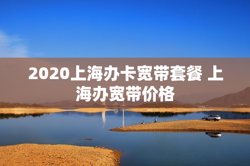 2020上海办卡宽带套餐 上海办宽带价格