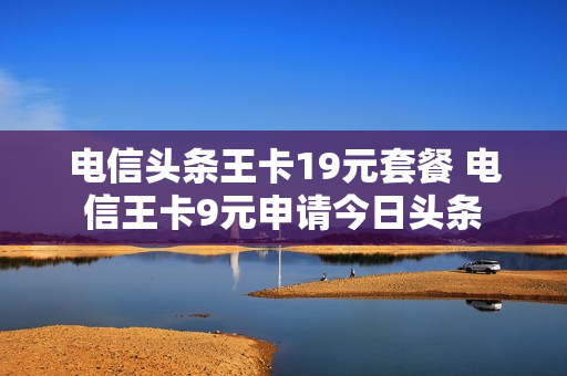 电信头条王卡19元套餐 电信王卡9元申请今日头条