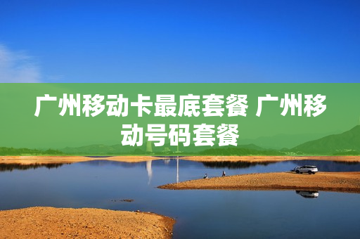 广州移动卡最底套餐 广州移动号码套餐