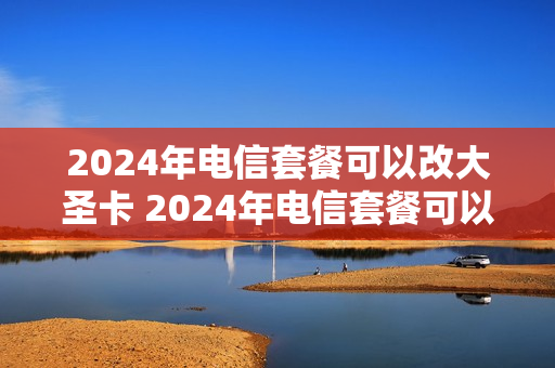 2024年电信套餐可以改大圣卡 2024年电信套餐可以改大圣卡吗