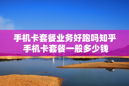 手机卡套餐业务好跑吗知乎 手机卡套餐一般多少钱