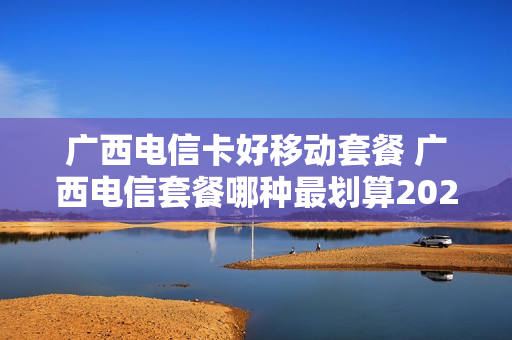 广西电信卡好移动套餐 广西电信套餐哪种最划算2021