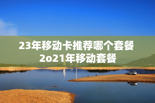 23年移动卡推荐哪个套餐 2o21年移动套餐