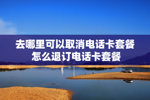 去哪里可以取消电话卡套餐 怎么退订电话卡套餐