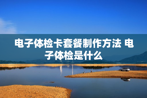 电子体检卡套餐制作方法 电子体检是什么