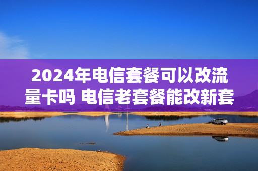 2024年电信套餐可以改流量卡吗 电信老套餐能改新套餐吗
