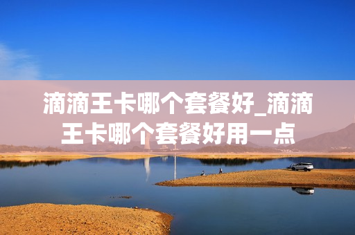 滴滴王卡哪个套餐好_滴滴王卡哪个套餐好用一点