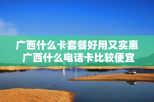 广西什么卡套餐好用又实惠 广西什么电话卡比较便宜
