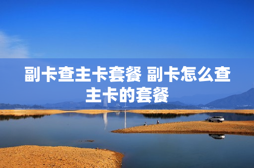 副卡查主卡套餐 副卡怎么查主卡的套餐