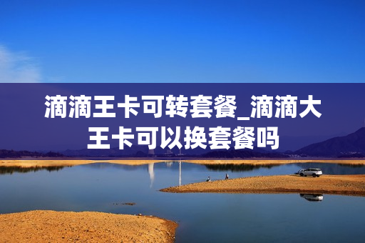 滴滴王卡可转套餐_滴滴大王卡可以换套餐吗