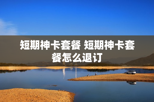 短期神卡套餐 短期神卡套餐怎么退订