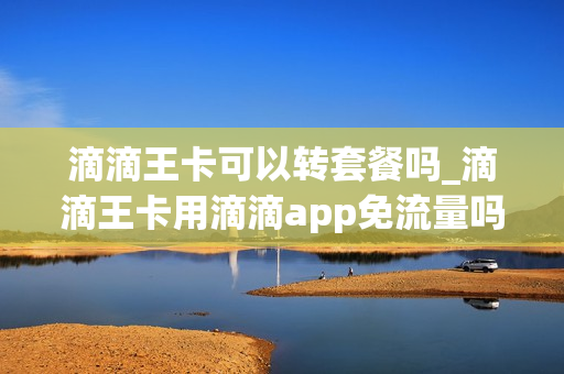 滴滴王卡可以转套餐吗_滴滴王卡用滴滴app免流量吗